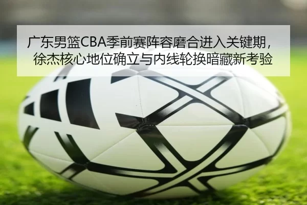 广东男篮CBA季前赛阵容磨合进入关键期，徐杰核心地位确立与内线轮换暗藏新考验