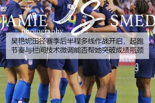 吴艳妮田径赛季后半程多线作战开启，起跑节奏与栏间技术微调能否帮她突破成绩瓶颈
